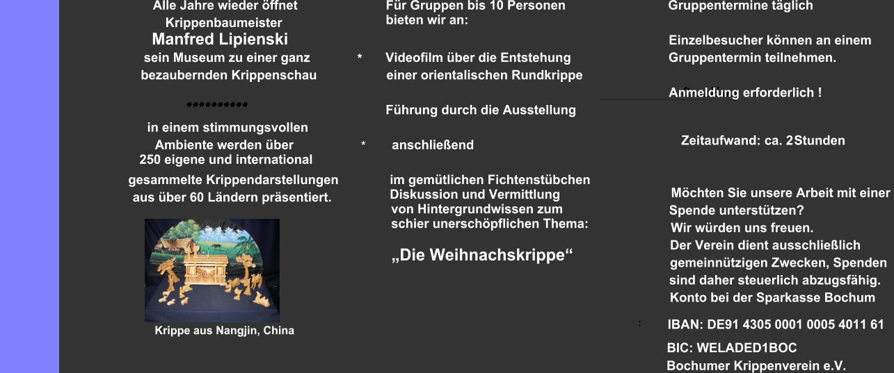 Alle Jahre wieder öffnet Krippenbaumeister                         Manfred Lipienski sein Museum zu einer ganz           bezaubernden Krippenschau ********** in einem stimmungsvollen                                       Ambiente werden über                                         250 eigene und international gesammelte Krippendarstellungen  aus über 60 Ländern präsentiert. Krippe aus Nangjin, China              Für Gruppen bis 10 Personen              bieten wir an:       *          Videofilm über die Entstehung                einer orientalischen Rundkrippe            Führung durch die Ausstellung       *             anschließend              im gemütlichen Fichtenstübchen             Diskussion und Vermittlung      von Hintergrundwissen zum      schier unerschöpflichen Thema:      „Die Weihnachskrippe“                     Gruppentermine täglich                          Einzelbesucher können an einem                       Gruppentermin teilnehmen.                          Anmeldung    Anmeldung erforderlich !                             Zeitaufwand: ca. 2                                 Stunden                                  Möchten Sie unsere Arbeit mit einer                    Spende unterstützen?                     Wir würden uns freuen.                          Der Verein dient ausschließlich                             gemeinnützigen Zwecken, Spenden                            sind daher steuerlich abzugsfähig.                           Konto bei der Sparkasse Bochum                                                                           IBAN: DE91 4305 0001 0005 4011 61 :                  Bochumer Krippenverein e.V.                                                          BIC: WELADED1BOC